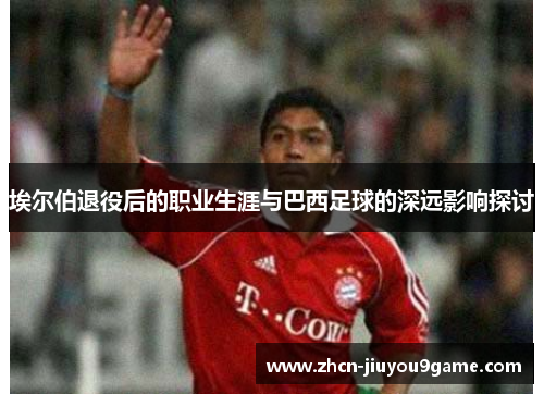 埃尔伯退役后的职业生涯与巴西足球的深远影响探讨