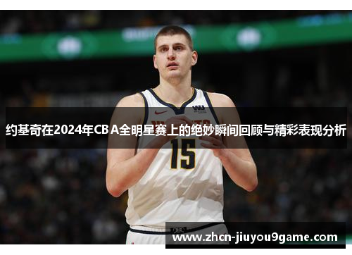 约基奇在2024年CBA全明星赛上的绝妙瞬间回顾与精彩表现分析