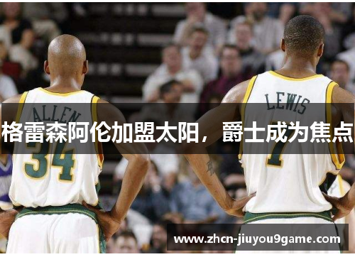格雷森阿伦加盟太阳，爵士成为焦点