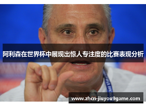 阿利森在世界杯中展现出惊人专注度的比赛表现分析