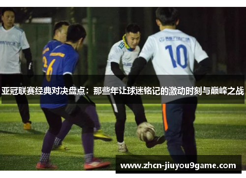 亚冠联赛经典对决盘点：那些年让球迷铭记的激动时刻与巅峰之战