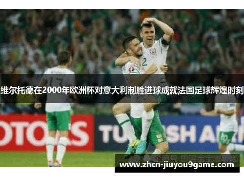 维尔托德在2000年欧洲杯对意大利制胜进球成就法国足球辉煌时刻
