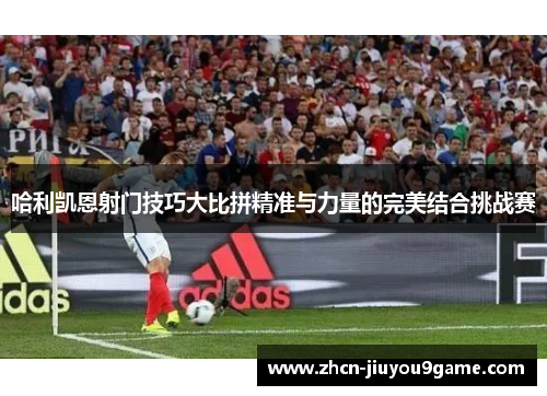 哈利凯恩射门技巧大比拼精准与力量的完美结合挑战赛