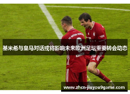 基米希与皇马对话或将影响未来欧洲足坛重要转会动态