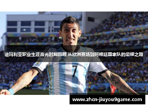 迪玛利亚职业生涯高光时刻回顾 从欧洲赛场到阿根廷国家队的荣耀之路